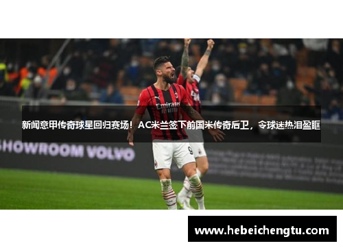 新闻意甲传奇球星回归赛场！AC米兰签下前国米传奇后卫，令球迷热泪盈眶