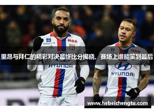 里昂与拜仁的精彩对决最终比分揭晓，赛场上谁能笑到最后