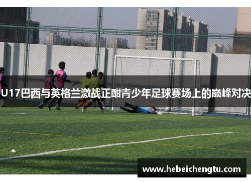 U17巴西与英格兰激战正酣青少年足球赛场上的巅峰对决