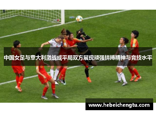中国女足与意大利激战成平局双方展现顽强拼搏精神与竞技水平